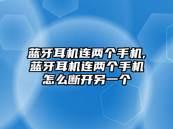 藍(lán)牙耳機連兩個手機,藍(lán)牙耳機連兩個手機怎么斷開另一個