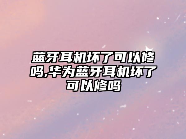 藍牙耳機壞了可以修嗎,華為藍牙耳機壞了可以修嗎