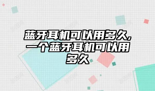 藍(lán)牙耳機可以用多久,一個藍(lán)牙耳機可以用多久