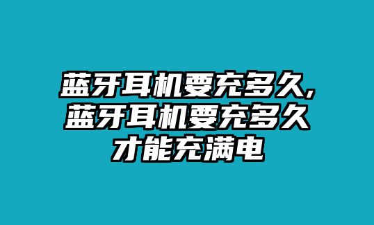 藍(lán)牙耳機(jī)要充多久,藍(lán)牙耳機(jī)要充多久才能充滿電