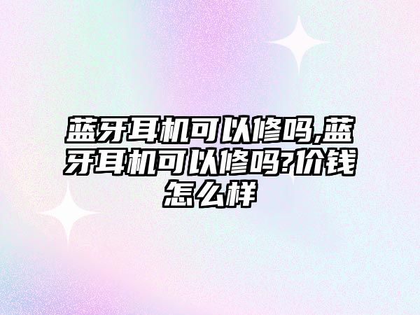 藍牙耳機可以修嗎,藍牙耳機可以修嗎?價錢怎么樣