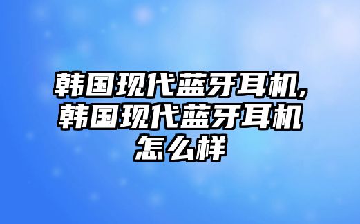 韓國現(xiàn)代藍(lán)牙耳機(jī),韓國現(xiàn)代藍(lán)牙耳機(jī)怎么樣