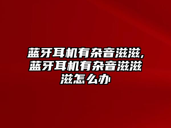 藍(lán)牙耳機(jī)有雜音滋滋,藍(lán)牙耳機(jī)有雜音滋滋滋怎么辦