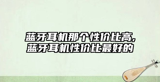 藍(lán)牙耳機(jī)那個性價比高,藍(lán)牙耳機(jī)性價比最好的