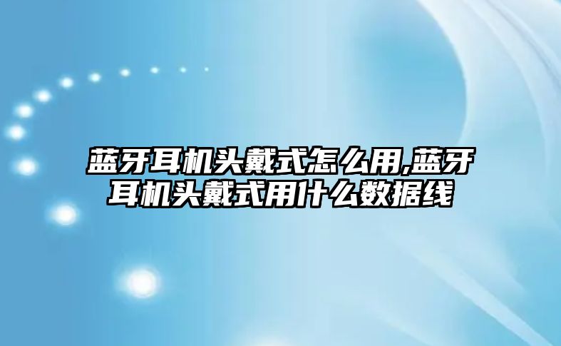 藍(lán)牙耳機頭戴式怎么用,藍(lán)牙耳機頭戴式用什么數(shù)據(jù)線